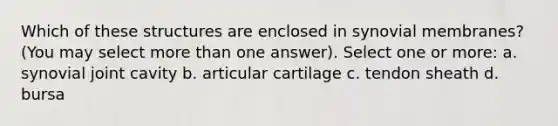 Which of these structures are enclosed in synovial membranes? (You may select more than one answer). Select one or more: a. synovial joint cavity b. articular cartilage c. tendon sheath d. bursa