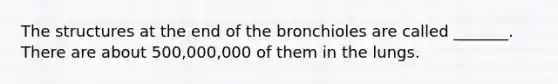 The structures at the end of the bronchioles are called _______. There are about 500,000,000 of them in the lungs.