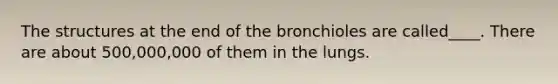 The structures at the end of the bronchioles are called____. There are about 500,000,000 of them in the lungs.