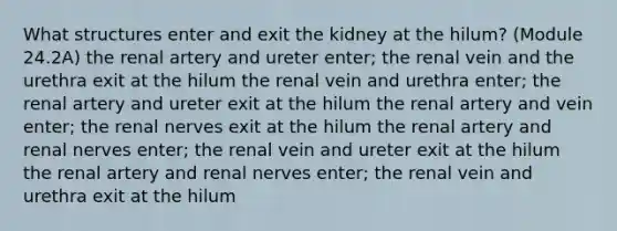 What structures enter and exit the kidney at the hilum? (Module 24.2A) the renal artery and ureter enter; the renal vein and the urethra exit at the hilum the renal vein and urethra enter; the renal artery and ureter exit at the hilum the renal artery and vein enter; the renal nerves exit at the hilum the renal artery and renal nerves enter; the renal vein and ureter exit at the hilum the renal artery and renal nerves enter; the renal vein and urethra exit at the hilum