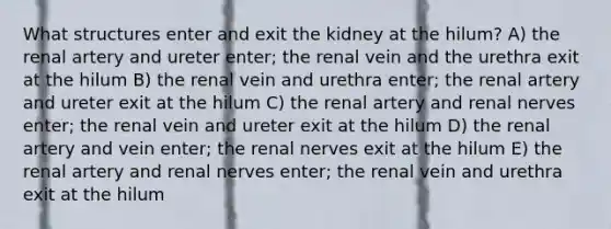 What structures enter and exit the kidney at the hilum? A) the renal artery and ureter enter; the renal vein and the urethra exit at the hilum B) the renal vein and urethra enter; the renal artery and ureter exit at the hilum C) the renal artery and renal nerves enter; the renal vein and ureter exit at the hilum D) the renal artery and vein enter; the renal nerves exit at the hilum E) the renal artery and renal nerves enter; the renal vein and urethra exit at the hilum