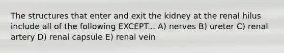 The structures that enter and exit the kidney at the renal hilus include all of the following EXCEPT... A) nerves B) ureter C) renal artery D) renal capsule E) renal vein