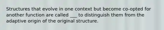 Structures that evolve in one context but become co-opted for another function are called ___ to distinguish them from the adaptive origin of the original structure.