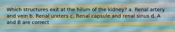 Which structures exit at the hilum of the kidney? a. Renal artery and vein b. Renal ureters c. Renal capsule and renal sinus d. A and B are correct