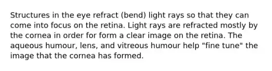 Structures in the eye refract (bend) light rays so that they can come into focus on the retina. Light rays are refracted mostly by the cornea in order for form a clear image on the retina. The aqueous humour, lens, and vitreous humour help "fine tune" the image that the cornea has formed.