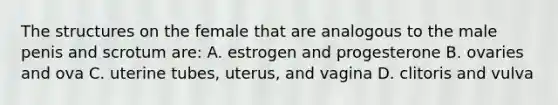 The structures on the female that are analogous to the male penis and scrotum are: A. estrogen and progesterone B. ovaries and ova C. uterine tubes, uterus, and vagina D. clitoris and vulva