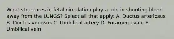 What structures in fetal circulation play a role in shunting blood away from the LUNGS? Select all that apply: A. Ductus arteriosus B. Ductus venosus C. Umbilical artery D. Foramen ovale E. Umbilical vein