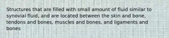 Structures that are filled with small amount of fluid similar to synovial fluid, and are located between the skin and bone, tendons and bones, muscles and bones, and ligaments and bones