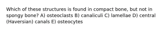 Which of these structures is found in compact bone, but not in spongy bone? A) osteoclasts B) canaliculi C) lamellae D) central (Haversian) canals E) osteocytes