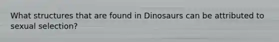 What structures that are found in Dinosaurs can be attributed to sexual selection?