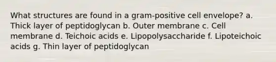 What structures are found in a gram-positive cell envelope? a. Thick layer of peptidoglycan b. Outer membrane c. Cell membrane d. Teichoic acids e. Lipopolysaccharide f. Lipoteichoic acids g. Thin layer of peptidoglycan