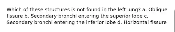 Which of these structures is not found in the left lung? a. Oblique fissure b. Secondary bronchi entering the superior lobe c. Secondary bronchi entering the inferior lobe d. Horizontal fissure