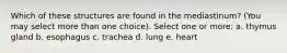 Which of these structures are found in the mediastinum? (You may select more than one choice). Select one or more: a. thymus gland b. esophagus c. trachea d. lung e. heart