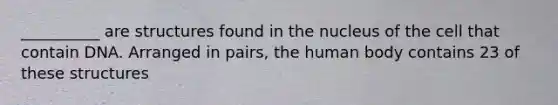 __________ are structures found in the nucleus of the cell that contain DNA. Arranged in pairs, the human body contains 23 of these structures