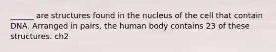 ______ are structures found in the nucleus of the cell that contain DNA. Arranged in pairs, the human body contains 23 of these structures. ch2