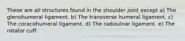 These are all structures found in the shoulder joint except a) The glenohumeral ligament. b) The transverse humeral ligament. c) The coracohumeral ligament. d) The radioulnar ligament. e) The rotator cuff.