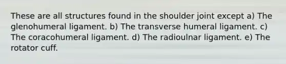 These are all structures found in the shoulder joint except a) The glenohumeral ligament. b) The transverse humeral ligament. c) The coracohumeral ligament. d) The radioulnar ligament. e) The rotator cuff.