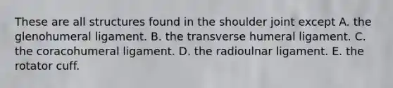 These are all structures found in the shoulder joint except A. the glenohumeral ligament. B. the transverse humeral ligament. C. the coracohumeral ligament. D. the radioulnar ligament. E. the rotator cuff.