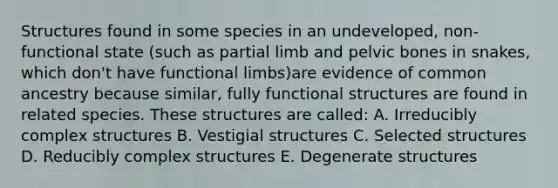 Structures found in some species in an undeveloped, non-functional state (such as partial limb and pelvic bones in snakes, which don't have functional limbs)are evidence of common ancestry because similar, fully functional structures are found in related species. These structures are called: A. Irreducibly complex structures B. Vestigial structures C. Selected structures D. Reducibly complex structures E. Degenerate structures