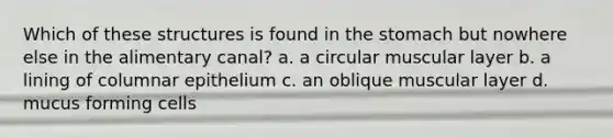 Which of these structures is found in the stomach but nowhere else in the alimentary canal? a. a circular muscular layer b. a lining of columnar epithelium c. an oblique muscular layer d. mucus forming cells