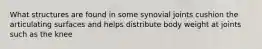 What structures are found in some synovial joints cushion the articulating surfaces and helps distribute body weight at joints such as the knee