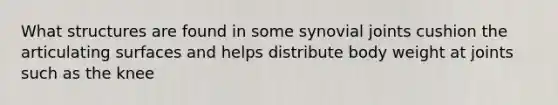 What structures are found in some synovial joints cushion the articulating surfaces and helps distribute body weight at joints such as the knee