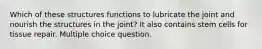 Which of these structures functions to lubricate the joint and nourish the structures in the joint? It also contains stem cells for tissue repair. Multiple choice question.