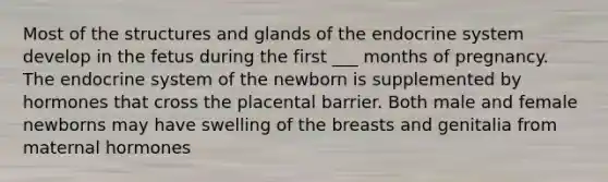 Most of the structures and glands of the endocrine system develop in the fetus during the first ___ months of pregnancy. The endocrine system of the newborn is supplemented by hormones that cross the placental barrier. Both male and female newborns may have swelling of the breasts and genitalia from maternal hormones