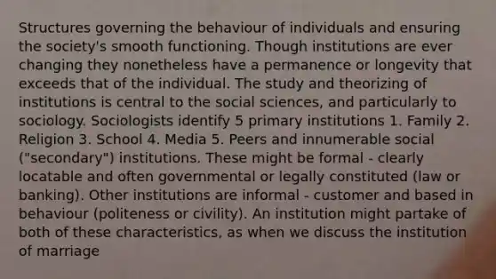 Structures governing the behaviour of individuals and ensuring the society's smooth functioning. Though institutions are ever changing they nonetheless have a permanence or longevity that exceeds that of the individual. The study and theorizing of institutions is central to the social sciences, and particularly to sociology. Sociologists identify 5 primary institutions 1. Family 2. Religion 3. School 4. Media 5. Peers and innumerable social ("secondary") institutions. These might be formal - clearly locatable and often governmental or legally constituted (law or banking). Other institutions are informal - customer and based in behaviour (politeness or civility). An institution might partake of both of these characteristics, as when we discuss the institution of marriage