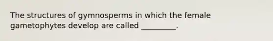 The structures of gymnosperms in which the female gametophytes develop are called _________.