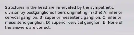 Structures in the head are innervated by the sympathetic division by postganglionic fibers originating in (the) A) inferior cervical ganglion. B) superior mesenteric ganglion. C) inferior mesenteric ganglion. D) superior cervical ganglion. E) None of the answers are correct.