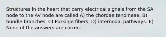 Structures in the heart that carry electrical signals from the SA node to the AV node are called A) the chordae tendineae. B) bundle branches. C) Purkinje fibers. D) internodal pathways. E) None of the answers are correct.