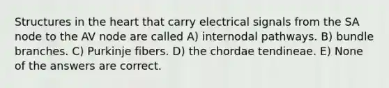 Structures in the heart that carry electrical signals from the SA node to the AV node are called A) internodal pathways. B) bundle branches. C) Purkinje fibers. D) the chordae tendineae. E) None of the answers are correct.