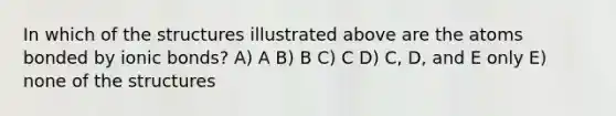 In which of the structures illustrated above are the atoms bonded by <a href='https://www.questionai.com/knowledge/kvOuFG6fy1-ionic-bonds' class='anchor-knowledge'>ionic bonds</a>? A) A B) B C) C D) C, D, and E only E) none of the structures