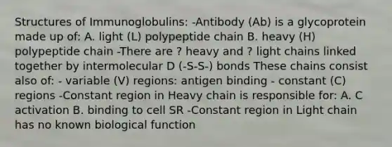 Structures of Immunoglobulins: -Antibody (Ab) is a glycoprotein made up of: A. light (L) polypeptide chain B. heavy (H) polypeptide chain -There are ? heavy and ? light chains linked together by intermolecular D (-S-S-) bonds These chains consist also of: - variable (V) regions: antigen binding - constant (C) regions -Constant region in Heavy chain is responsible for: A. C activation B. binding to cell SR -Constant region in Light chain has no known biological function