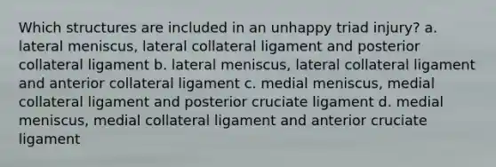 Which structures are included in an unhappy triad injury? a. lateral meniscus, lateral collateral ligament and posterior collateral ligament b. lateral meniscus, lateral collateral ligament and anterior collateral ligament c. medial meniscus, medial collateral ligament and posterior cruciate ligament d. medial meniscus, medial collateral ligament and anterior cruciate ligament