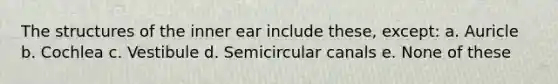 The structures of the inner ear include these, except: a. Auricle b. Cochlea c. Vestibule d. Semicircular canals e. None of these