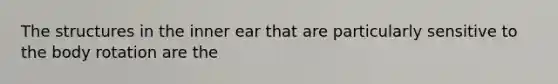 The structures in the inner ear that are particularly sensitive to the body rotation are the