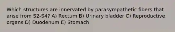 Which structures are innervated by parasympathetic fibers that arise from S2-S4? A) Rectum B) Urinary bladder C) Reproductive organs D) Duodenum E) Stomach