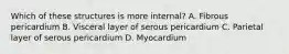 Which of these structures is more internal? A. Fibrous pericardium B. Visceral layer of serous pericardium C. Parietal layer of serous pericardium D. Myocardium