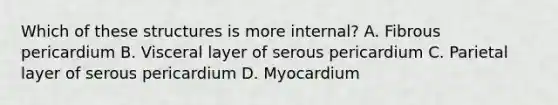 Which of these structures is more internal? A. Fibrous pericardium B. Visceral layer of serous pericardium C. Parietal layer of serous pericardium D. Myocardium
