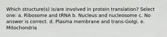 Which structure(s) is/are involved in protein translation? Select one: a. Ribosome and tRNA b. Nucleus and nucleosome c. No answer is correct. d. Plasma membrane and trans-Golgi. e. Mitochondria