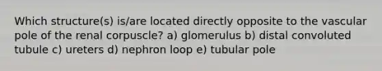 Which structure(s) is/are located directly opposite to the vascular pole of the renal corpuscle? a) glomerulus b) distal convoluted tubule c) ureters d) nephron loop e) tubular pole