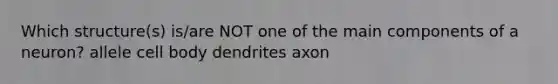 Which structure(s) is/are NOT one of the main components of a neuron? allele cell body dendrites axon