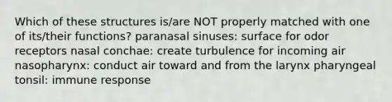 Which of these structures is/are NOT properly matched with one of its/their functions? paranasal sinuses: surface for odor receptors nasal conchae: create turbulence for incoming air nasopharynx: conduct air toward and from the larynx pharyngeal tonsil: immune response