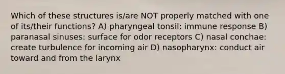 Which of these structures is/are NOT properly matched with one of its/their functions? A) pharyngeal tonsil: immune response B) paranasal sinuses: surface for odor receptors C) nasal conchae: create turbulence for incoming air D) nasopharynx: conduct air toward and from the larynx