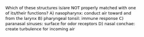 Which of these structures is/are NOT properly matched with one of its/their functions? A) nasopharynx: conduct air toward and from the larynx B) pharyngeal tonsil: immune response C) paranasal sinuses: surface for odor receptors D) nasal conchae: create turbulence for incoming air