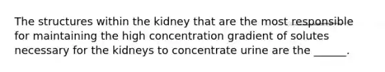 The structures within the kidney that are the most responsible for maintaining the high concentration gradient of solutes necessary for the kidneys to concentrate urine are the ______.