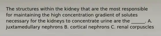 The structures within the kidney that are the most responsible for maintaining the high concentration gradient of solutes necessary for the kidneys to concentrate urine are the ______. A. juxtamedullary nephrons B. cortical nephrons C. renal corpuscles