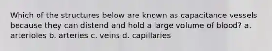 Which of the structures below are known as capacitance vessels because they can distend and hold a large volume of blood? a. arterioles b. arteries c. veins d. capillaries